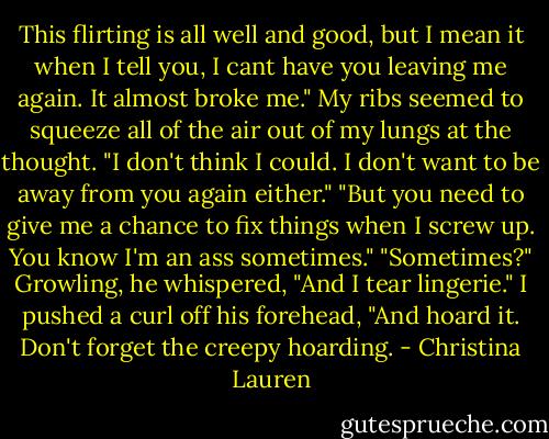This flirting is all well and good, but I mean it when I tell you, I cant have you leaving me again. It almost broke me."<br />My ribs seemed to squeeze all of the air out of my lungs at the thought. "I don't think I could. I don't want to be away from you again either."<br />"But you need to give me a chance to fix things when I screw up. You know I'm an ass sometimes."<br />"Sometimes?"<br />Growling, he whispered, "And I tear lingerie."<br />I pushed a curl off his forehead, "And hoard it. Don't forget the creepy hoarding. - Christina Lauren