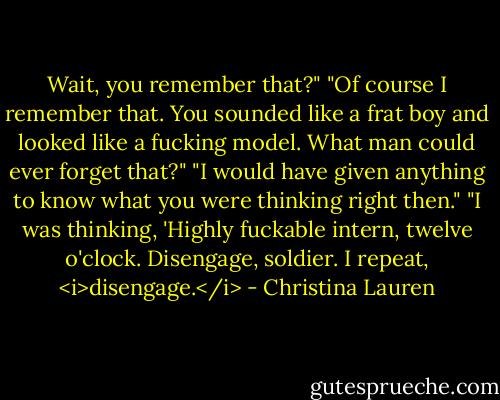 Wait, you remember that?"<br />"Of course I remember that. You sounded like a frat boy and looked like a fucking model. What man could ever forget that?"<br />"I would have given anything to know what you were thinking right then."<br />"I was thinking, 'Highly fuckable intern, twelve o'clock. Disengage, soldier. I repeat, <i>disengage.</i> - Christina Lauren