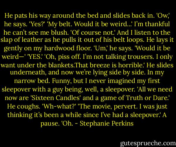 He pats his way around the bed and slides back in. 'Ow,' he says.<br />'Yes?'<br />'My belt. Would it be weird...'<br />I’m thankful he can’t see me blush. 'Of course not.' And I listen to the slap of leather as he pulls it out of his belt loops. He lays it gently on my hardwood floor.<br />'Um,' he says. 'Would it be weird—'<br />'YES.'<br />'Oh, piss off. I’m not talking trousers. I only want under the blankets.That breeze is horrible.' He slides underneath, and now we’re lying side by side. In my narrow bed. Funny, but I never imagined my first sleepover with a guy being, well, a sleepover.<br />'All we need now are 'Sixteen Candles' and a game of Truth or Dare.'<br />He coughs. 'Wh-what?'<br />'The movie, pervert. I was just thinking it’s been a while since I’ve had a sleepover.'<br />A pause. 'Oh. - Stephanie Perkins
