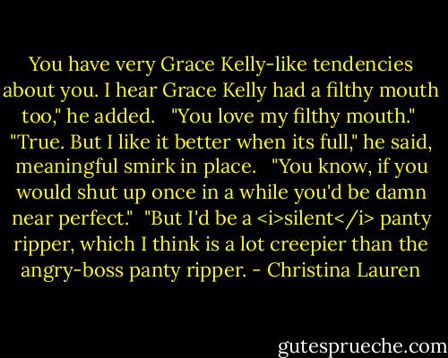 You have very Grace Kelly-like tendencies about you. I hear Grace Kelly had a filthy mouth too," he added. <br /><br />"You love my filthy mouth."<br /><br />"True. But I like it better when its full," he said, meaningful smirk in place. <br /><br />"You know, if you would shut up once in a while you'd be damn near perfect."<br /><br />"But I'd be a <i>silent</i> panty ripper, which I think is a lot creepier than the angry-boss panty ripper. - Christina Lauren