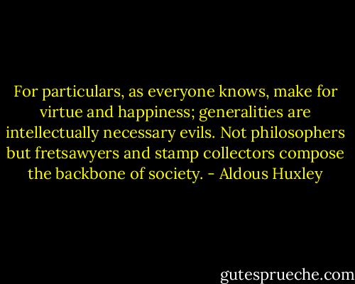 For particulars, as everyone knows, make for virtue and happiness; generalities are intellectually necessary evils. Not philosophers but fretsawyers and stamp collectors compose the backbone of society. - Aldous Huxley