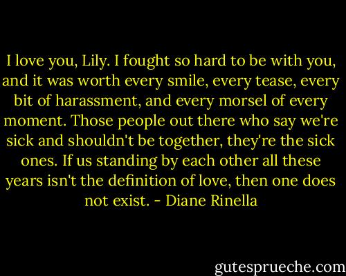 I love you, Lily. I fought so hard to be with you, and it was worth every smile, every tease, every bit of harassment, and every morsel of every moment. Those people out there who say we're sick and shouldn't be together, they're the sick ones. If us standing by each other all these years isn't the definition of love, then one does not exist. - Diane Rinella