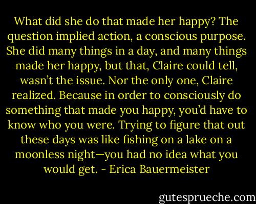 What did she do that made her happy? The question implied action, a conscious purpose. She did many things in a day, and many things made her happy, but that, Claire could tell, wasn’t the issue. Nor the only one, Claire realized. Because in order to consciously do something that made you happy, you’d have to know who you were. Trying to figure that out these days was like fishing on a lake on a moonless night—you had no idea what you would get. - Erica Bauermeister