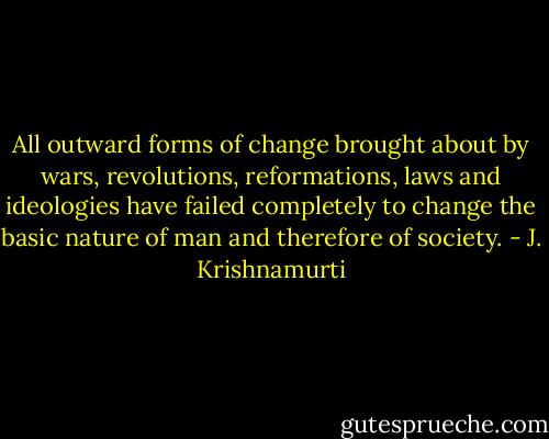 All outward forms of change brought about by wars, revolutions, reformations, laws and ideologies have failed completely to change the basic nature of man and therefore of society. - J. Krishnamurti