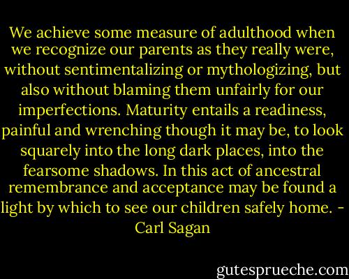 We achieve some measure of adulthood when we recognize our parents as they really were, without sentimentalizing or mythologizing, but also without blaming them unfairly for our imperfections. Maturity entails a readiness, painful and wrenching though it may be, to look squarely into the long dark places, into the fearsome shadows. In this act of ancestral remembrance and acceptance may be found a light by which to see our children safely home. - Carl Sagan