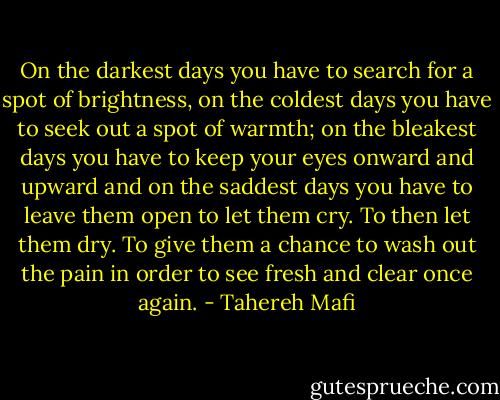On the darkest days you have to search for a spot of brightness, on the coldest days you have to seek out a spot of warmth; on the bleakest days you have to keep your eyes onward and upward and on the saddest days you have to leave them open to let them cry. To then let them dry. To give them a chance to wash out the pain in order to see fresh and clear once again. - Tahereh Mafi