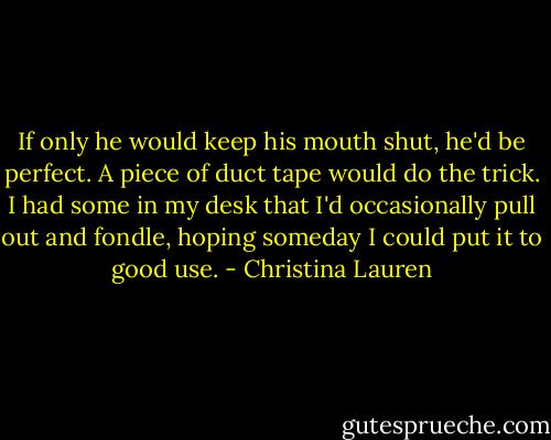 If only he would keep his mouth shut, he'd be perfect. A piece of duct tape would do the trick. I had some in my desk that I'd occasionally pull out and fondle, hoping someday I could put it to good use. - Christina Lauren