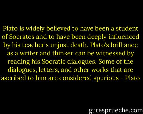 Plato is widely believed to have been a student of Socrates and to have been deeply influenced by his teacher's unjust death. Plato's brilliance as a writer and thinker can be witnessed by reading his Socratic dialogues. Some of the dialogues, letters, and other works that are ascribed to him are considered spurious - Plato