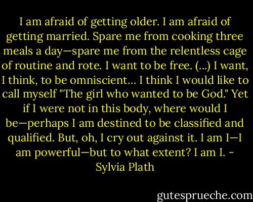 I am afraid of getting older. I am afraid of getting married. Spare me from cooking three meals a day—spare me from the relentless cage of routine and rote. I want to be free. (...) I want, I think, to be omniscient… I think I would like to call myself "The girl who wanted to be God." Yet if I were not in this body, where would I be—perhaps I am destined to be classified and qualified. But, oh, I cry out against it. I am I—I am powerful—but to what extent? I am I. - Sylvia Plath