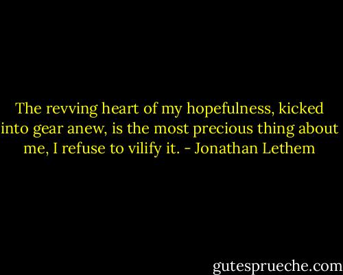 The revving heart of my hopefulness, kicked into gear anew, is the most precious thing about me, I refuse to vilify it. - Jonathan Lethem