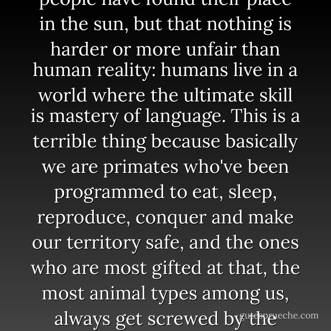 But that's not even the problem. What his sentence (Those who can, do; those who can't, teach; those who can't teach teach the teachers and those who can't teach the teachers go into politics.) means isn't that incompetent people have found their place in the sun, but that nothing is harder or more unfair than human reality: humans live in a world where the ultimate skill is mastery of language. This is a terrible thing because basically we are primates who've been programmed to eat, sleep, reproduce, conquer and make our territory safe, and the ones who are most gifted at that, the most animal types among us, always get screwed by the others, the fine talkers, despite these latter being incapable of defending their own garden or bringing rabbit home for dinner or procreating properly. Humans live in a world where the weak are dominant. - Muriel Barbery