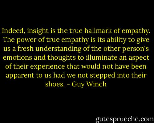 Indeed, insight is the true hallmark of empathy. The power of true empathy is its ability to give us a fresh understanding of the other person's emotions and thoughts to illuminate an aspect of their experience that would not have been apparent to us had we not stepped into their shoes. - Guy Winch