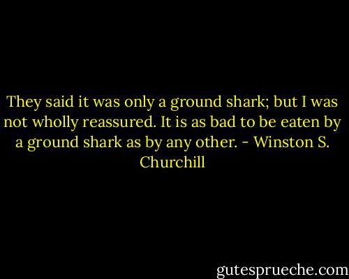 They said it was only a ground shark; but I was not wholly reassured. It is as bad to be eaten by a ground shark as by any other. - Winston S. Churchill