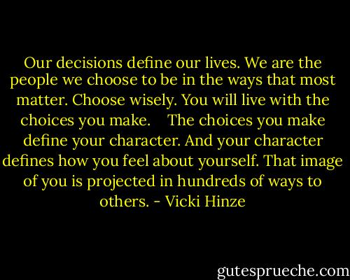 Our decisions define our lives. We are the people we choose to be in the ways that most matter. Choose wisely. You will live with the choices you make.<br /><br /><br /><br />The choices you make define your character. And your character defines how you feel about yourself. That image of you is projected in hundreds of ways to others. - Vicki Hinze