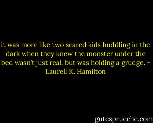 it was more like two scared kids huddling in the dark when they knew the monster under the bed wasn't just real, but was holding a grudge. - Laurell K. Hamilton