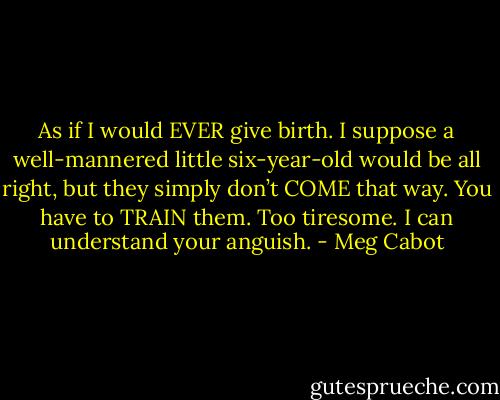 As if I would EVER give birth. I suppose a well-mannered little six-year-old would be all right, but they simply don’t COME that way. You have to TRAIN them. Too tiresome. I can understand your anguish. - Meg Cabot