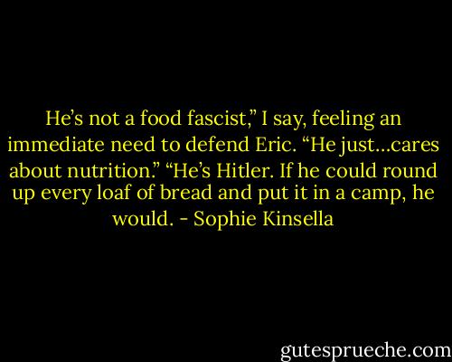 He’s not a food fascist,” I say, feeling an immediate need to defend Eric. “He just…cares about nutrition.” “He’s Hitler. If he could round up every loaf of bread and put it in a camp, he would. - Sophie Kinsella