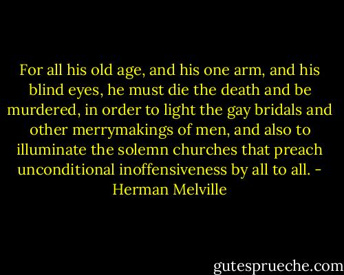 For all his old age, and his one arm, and his blind eyes, he must die the death and be murdered, in order to light the gay bridals and other merrymakings of men, and also to illuminate the solemn churches that preach unconditional inoffensiveness by all to all. - Herman Melville