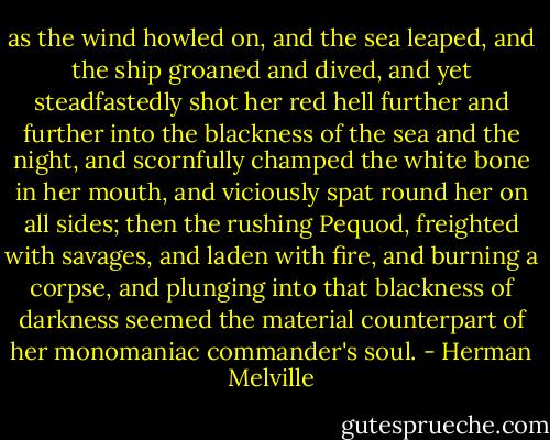 as the wind howled on, and the sea leaped, and the ship groaned and dived, and yet steadfastedly shot her red hell further and further into the blackness of the sea and the night, and scornfully champed the white bone in her mouth, and viciously spat round her on all sides; then the rushing Pequod, freighted with savages, and laden with fire, and burning a corpse, and plunging into that blackness of darkness seemed the material counterpart of her monomaniac commander's soul. - Herman Melville