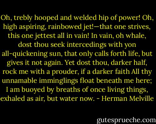 Oh, trebly hooped and welded hip of power! Oh, high aspiring, rainbowed jet!—that one strives, this one jettest all in vain! In vain, oh whale, dost thou seek intercedings with yon all-quickening sun, that only calls forth life, but gives it not again. Yet dost thou, darker half, rock me with a prouder, if a darker faith All thy unnamable imminglings float beneath me here; I am buoyed by breaths of once living things, exhaled as air, but water now. - Herman Melville