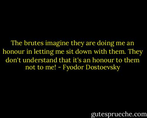 The brutes imagine they are doing me an honour in letting me sit down with them. They don't understand that it's an honour to them not to me! - Fyodor Dostoevsky