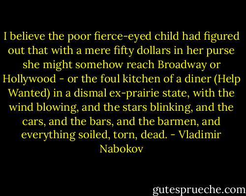 I believe the poor fierce-eyed child had figured out that with a mere fifty dollars in her purse she might somehow reach Broadway or Hollywood - or the foul kitchen of a diner (Help Wanted) in a dismal ex-prairie state, with the wind blowing, and the stars blinking, and the cars, and the bars, and the barmen, and everything soiled, torn, dead. - Vladimir Nabokov