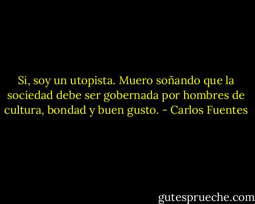 Si, soy un utopista. Muero soñando que la sociedad debe ser gobernada por hombres de cultura, bondad y buen gusto. - Carlos Fuentes