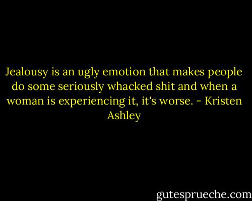 Jealousy is an ugly emotion that makes people do some seriously whacked shit and when a woman is experiencing it, it's worse. - Kristen Ashley
