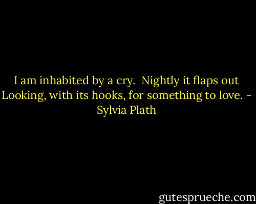 I am inhabited by a cry. <br />Nightly it flaps out<br />Looking, with its hooks, for something to love. - Sylvia Plath