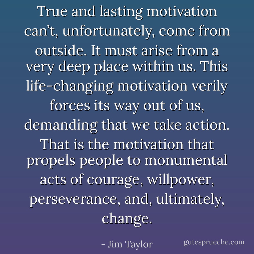 True and lasting motivation can’t, unfortunately, come from outside. It must arise from a very deep place within us. This life-changing motivation verily forces its way out of us, demanding that we take action. That is the motivation that propels people to monumental acts of courage, willpower, perseverance, and, ultimately, change. - Jim Taylor