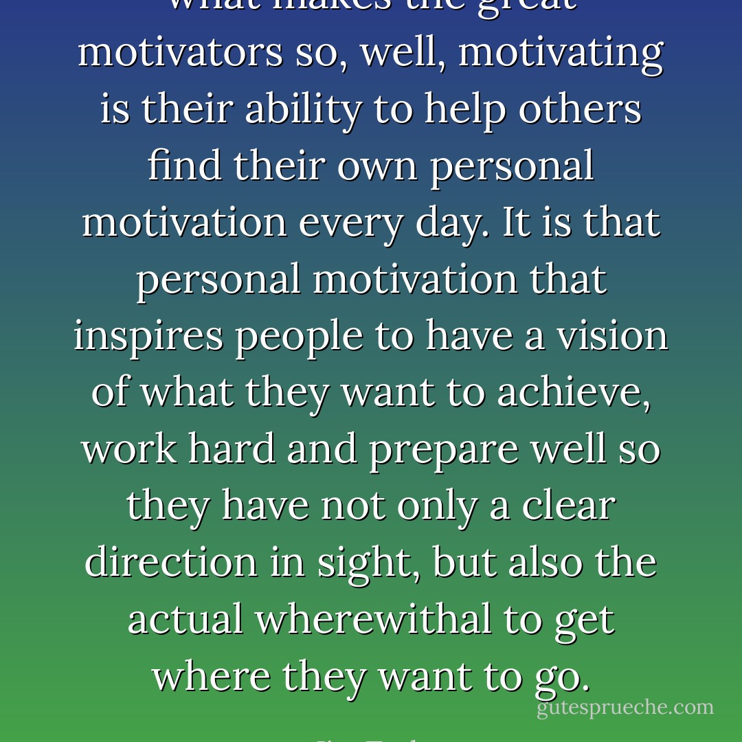 what makes the great motivators so, well, motivating is their ability to help others find their own personal motivation every day. It is that personal motivation that inspires people to have a vision of what they want to achieve, work hard and prepare well so they have not only a clear direction in sight, but also the actual wherewithal to get where they want to go. - Jim Taylor