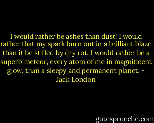 I would rather be ashes than dust! I would rather that my spark burn out in a brilliant blaze than it be stifled by dry rot. I would rather be a superb meteor, every atom of me in magnificent glow, than a sleepy and permanent planet. - Jack London