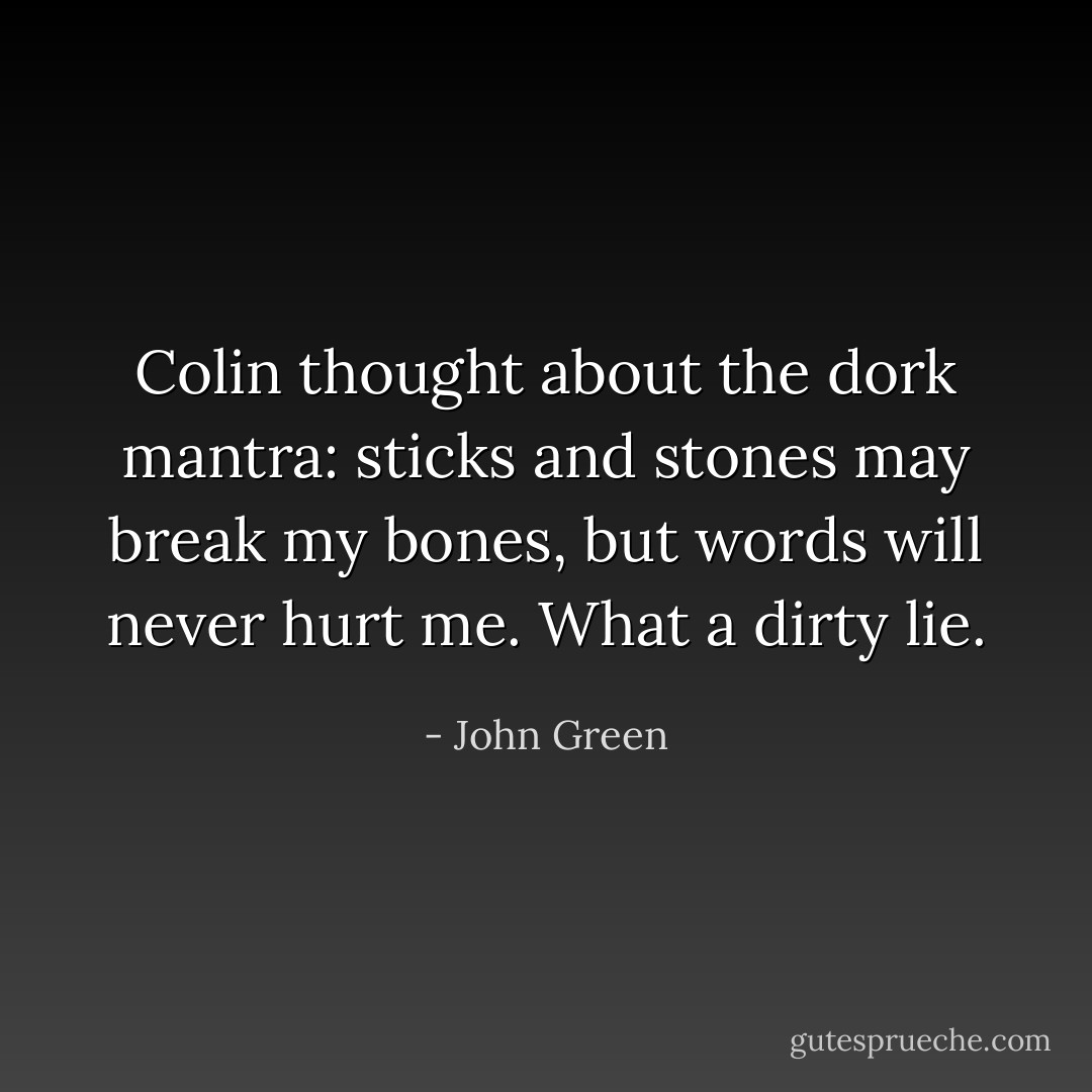 Colin thought about the dork mantra: sticks and stones may break my bones, but words will never hurt me. What a dirty lie. - John Green