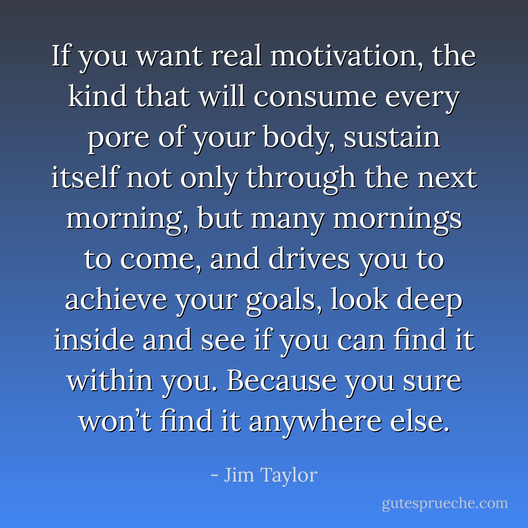 If you want real motivation, the kind that will consume every pore of your body, sustain itself not only through the next morning, but many mornings to come, and drives you to achieve your goals, look deep inside and see if you can find it within you. Because you sure won’t find it anywhere else. - Jim Taylor