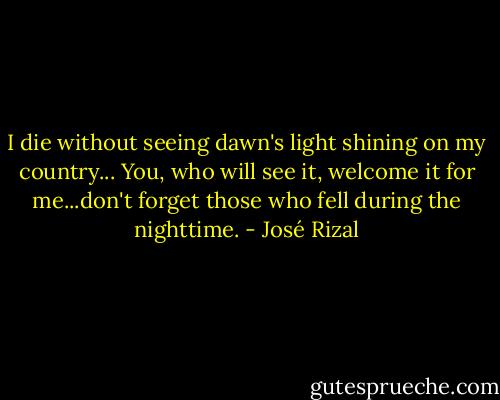 I die without seeing dawn's light shining on my country... You, who will see it, welcome it for me...don't forget those who fell during the nighttime. - José Rizal