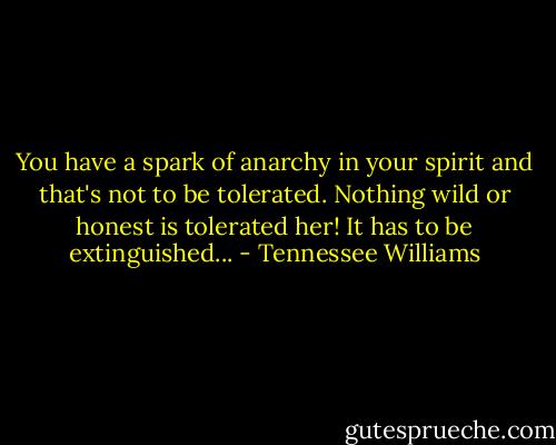 You have a spark of anarchy in your spirit and that's not to be tolerated. Nothing wild or honest is tolerated her! It has to be extinguished... - Tennessee Williams