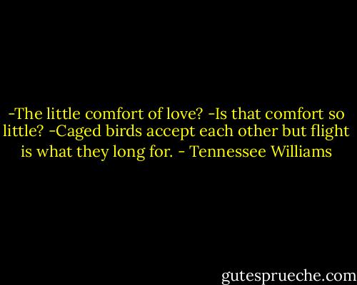 -The little comfort of love?<br />-Is that comfort so little?<br />-Caged birds accept each other but flight is what they long for. - Tennessee Williams