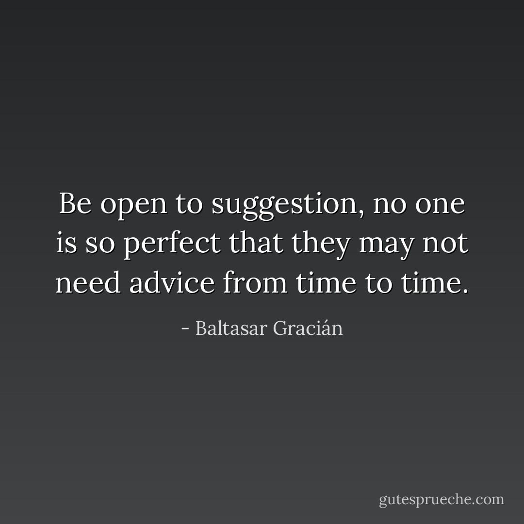 Be open to suggestion, no one is so perfect that they may not need advice from time to time. - Baltasar Gracián