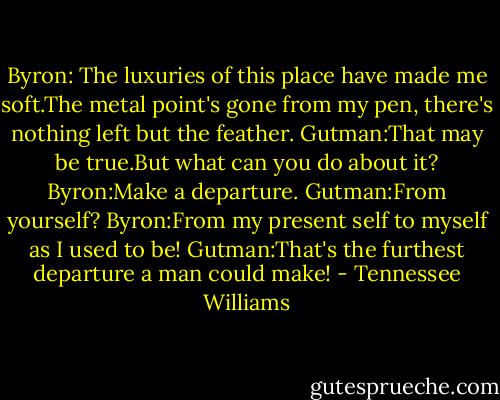 Byron: The luxuries of this place have made me soft.The metal point's gone from my pen, there's nothing left but the feather.<br />Gutman:That may be true.But what can you do about it?<br />Byron:Make a departure.<br />Gutman:From yourself?<br />Byron:From my present self to myself as I used to be!<br />Gutman:That's the furthest departure a man could make! - Tennessee Williams