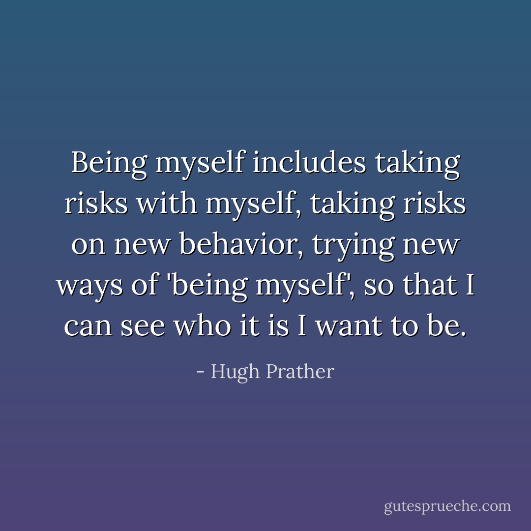 Being myself includes taking risks with myself, taking risks on new behavior, trying new ways of 'being myself', so that I can see who it is I want to be. - Hugh Prather