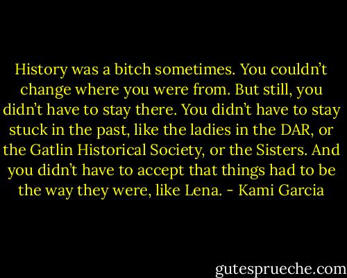 History was a bitch sometimes. You couldn’t change where you were from. But still, you didn’t have to stay there. You didn’t have to stay stuck in the past, like the ladies in the DAR, or the Gatlin Historical Society, or the Sisters. And you didn’t have to accept that things had to be the way they were, like Lena. - Kami Garcia
