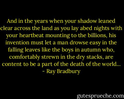And in the years when your shadow leaned clear across the land as you lay abed nights with your heartbeat mounting to the billions, his invention must let a man drowse easy in the falling leaves like the boys in autumn who, comfortably strewn in the dry stacks, are content to be a part of the death of the world... - Ray Bradbury