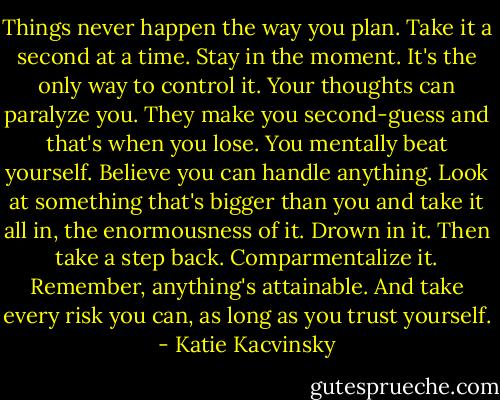 Things never happen the way you plan. Take it a second at a time. Stay in the moment. It's the only way to control it. Your thoughts can paralyze you. They make you second-guess and that's when you lose. You mentally beat yourself. Believe you can handle anything. Look at something that's bigger than you and take it all in, the enormousness of it. Drown in it. Then take a step back. Comparmentalize it. Remember, anything's attainable. And take every risk you can, as long as you trust yourself. - Katie Kacvinsky