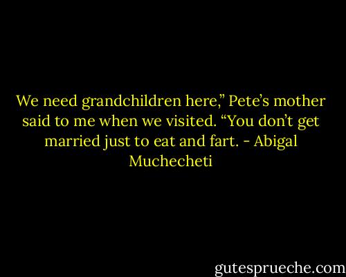 We need grandchildren here,” Pete’s mother said to me<br />when we visited. “You don’t get married just to eat and fart. - Abigal Muchecheti