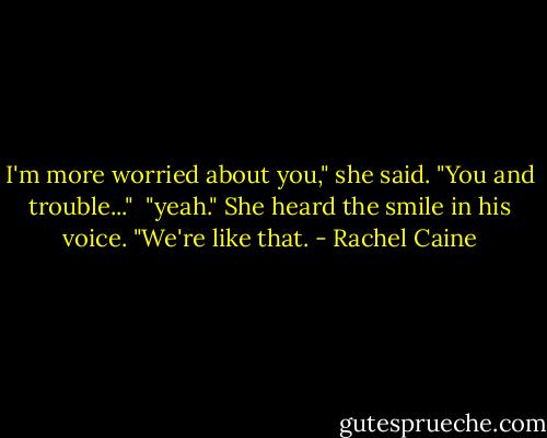 I'm more worried about you," she said. "You and trouble..."<br /><br />"yeah." She heard the smile in his voice. "We're like that. - Rachel Caine