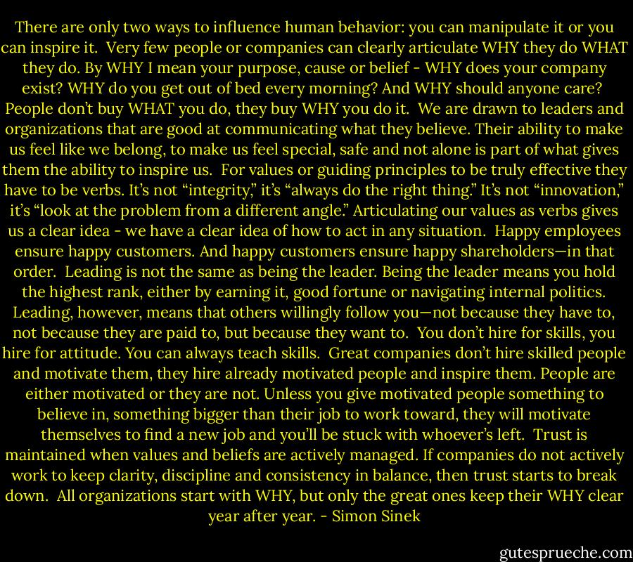 There are only two ways to influence human behavior: you can manipulate it or you can inspire it.<br /><br />Very few people or companies can clearly articulate WHY they do WHAT they do. By WHY I mean your purpose, cause or belief - WHY does your company exist? WHY do you get out of bed every morning? And WHY should anyone care?<br /><br />People don’t buy WHAT you do, they buy WHY you do it.<br /><br />We are drawn to leaders and organizations that are good at communicating what they believe. Their ability to make us feel like we belong, to make us feel special, safe and not alone is part of what gives them the ability to inspire us.<br /><br />For values or guiding principles to be truly effective they have to be verbs. It’s not “integrity,” it’s “always do the right thing.” It’s not “innovation,” it’s “look at the problem from a different angle.” Articulating our values as verbs gives us a clear idea - we have a clear idea of how to act in any situation.<br /><br />Happy employees ensure happy customers. And happy customers ensure happy shareholders—in that order.<br /><br />Leading is not the same as being the leader. Being the leader means you hold the highest rank, either by earning it, good fortune or navigating internal politics. Leading, however, means that others willingly follow you—not because they have to, not because they are paid to, but because they want to.<br /><br />You don’t hire for skills, you hire for attitude. You can always teach skills.<br /><br />Great companies don’t hire skilled people and motivate them, they hire already motivated people and inspire them. People are either motivated or they are not. Unless you give motivated people something to believe in, something bigger than their job to work toward, they will motivate themselves to find a new job and you’ll be stuck with whoever’s left.<br /><br />Trust is maintained when values and beliefs are actively managed. If companies do not actively work to keep clarity, discipline and consistency in balance, then trust starts to break down.<br /><br />All organizations start with WHY, but only the great ones keep their WHY clear year after year. - Simon Sinek