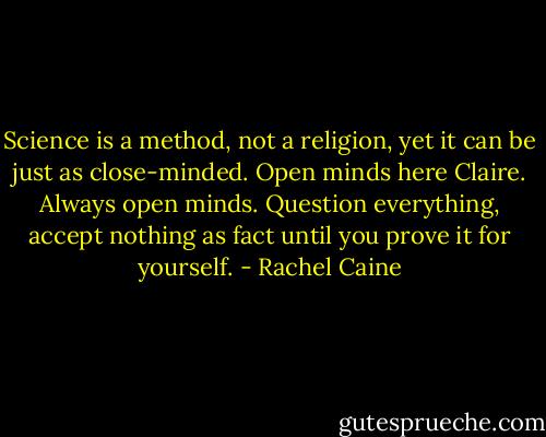 Science is a method, not a religion, yet it can be just as close-minded. Open minds here Claire. Always open minds. Question everything, accept nothing as fact until you prove it for yourself. - Rachel Caine
