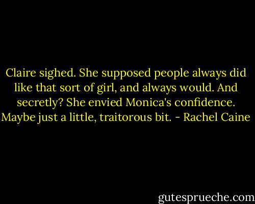 Claire sighed. She supposed people always did like that sort of girl, and always would. And secretly? She envied Monica's confidence. Maybe just a little, traitorous bit. - Rachel Caine