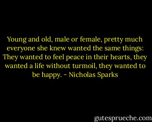 Young and old, male or female, pretty much everyone she knew wanted the same things: They wanted to feel peace in their hearts, they wanted a life without turmoil, they wanted to be happy. - Nicholas Sparks