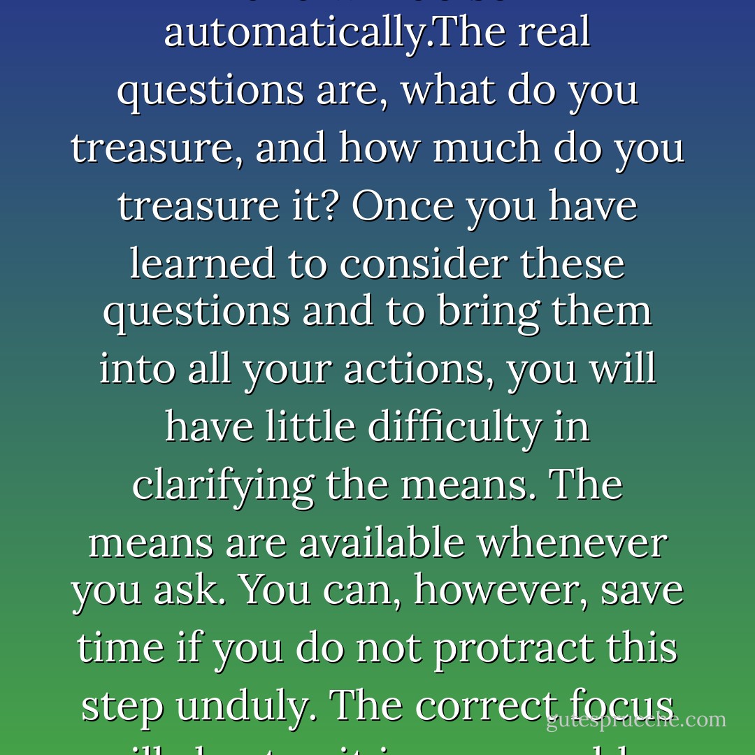 Everyone defends his treasure, and will do so automatically.The real questions are, what do you treasure, and how much do you treasure it? Once you have learned to consider these questions and to bring them into all your actions, you will have little difficulty in clarifying the means. The means are available whenever you ask. You can, however, save time if you do not protract this step unduly. The correct focus will shorten it immeasurably. - Helen Shucman